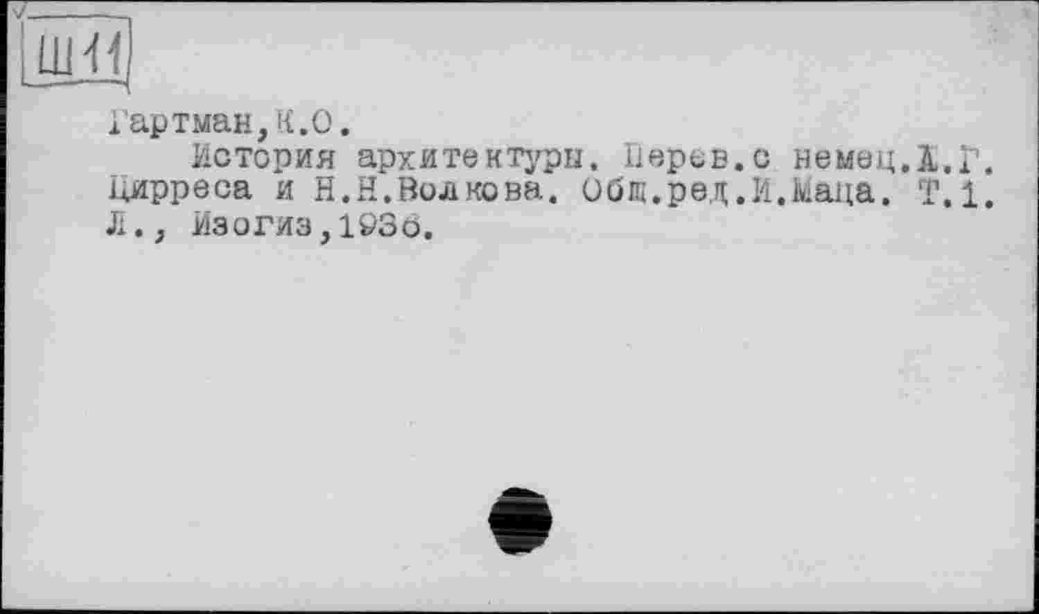 ﻿Ш<1
1артман,К.О.
История архитектуры. Иерев.с немец.ї.Г. і^ирреоа и H.Н.Волкова, общ.рад .И.Маца. Т.1. Л., Изогиз,103о.